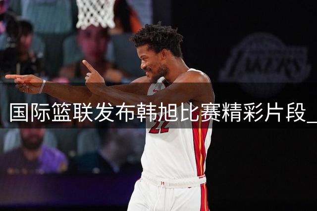 国际篮联发布韩旭比赛精彩片段 邀网友感受稳定发挥